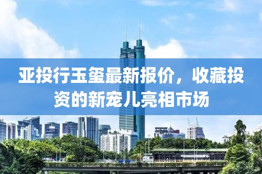 亚投行玉玺最新报价，收藏投资的新宠儿亮相市场