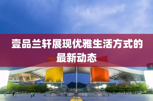 壹品兰轩展现优雅生活方式的最新动态