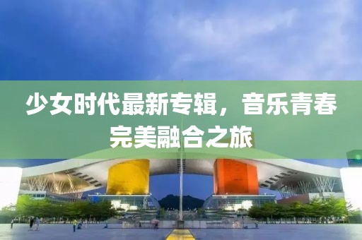 少女时代最新专辑，音乐青春完美融合之旅