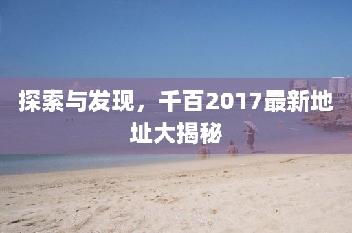 探索与发现，千百2017最新地址大揭秘