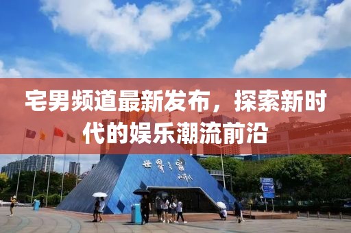 宅男频道最新发布，探索新时代的娱乐潮流前沿