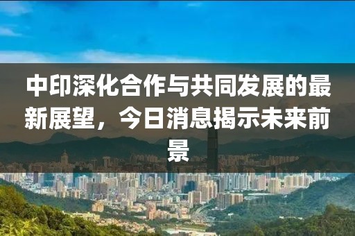 中印深化合作与共同发展的最新展望，今日消息揭示未来前景