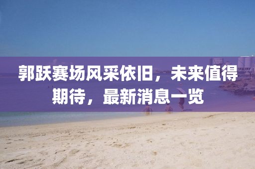 郭跃赛场风采依旧，未来值得期待，最新消息一览