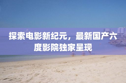 探索电影新纪元，最新国产六度影院独家呈现