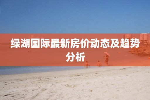 绿湖国际最新房价动态及趋势分析