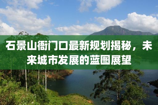 石景山衙门口最新规划揭秘，未来城市发展的蓝图展望