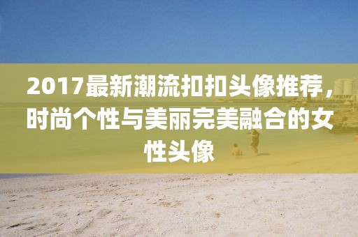 2017最新潮流扣扣头像推荐，时尚个性与美丽完美融合的女性头像