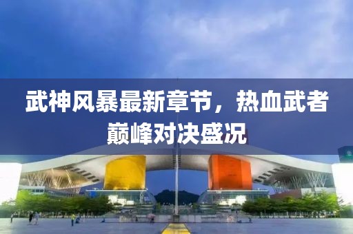 武神风暴最新章节，热血武者巅峰对决盛况