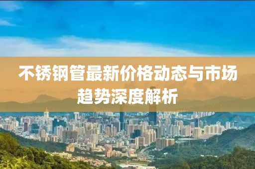 不锈钢管最新价格动态与市场趋势深度解析