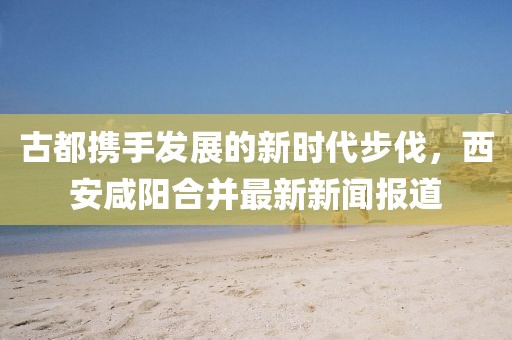 古都携手发展的新时代步伐，西安咸阳合并最新新闻报道
