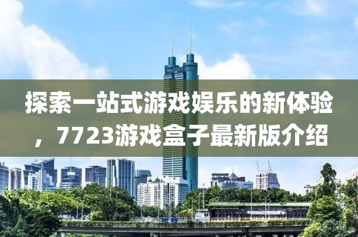 探索一站式游戏娱乐的新体验，7723游戏盒子最新版介绍