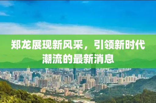 郑龙展现新风采，引领新时代潮流的最新消息