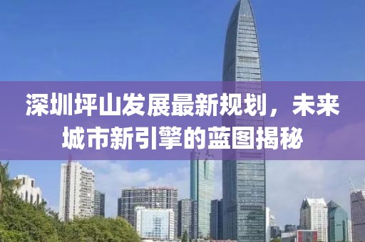 深圳坪山发展最新规划，未来城市新引擎的蓝图揭秘