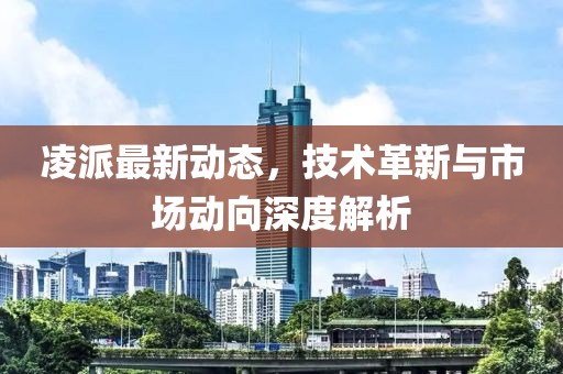 凌派最新动态，技术革新与市场动向深度解析