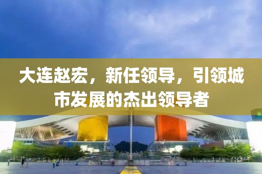 大连赵宏，新任领导，引领城市发展的杰出领导者