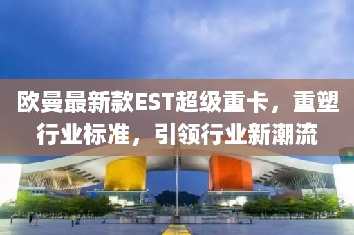 欧曼最新款EST超级重卡，重塑行业标准，引领行业新潮流