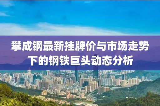 攀成钢最新挂牌价与市场走势下的钢铁巨头动态分析
