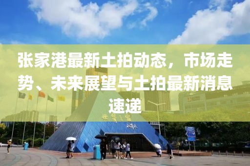 张家港最新土拍动态，市场走势、未来展望与土拍最新消息速递
