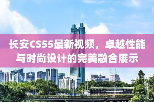 长安CS55最新视频，卓越性能与时尚设计的完美融合展示