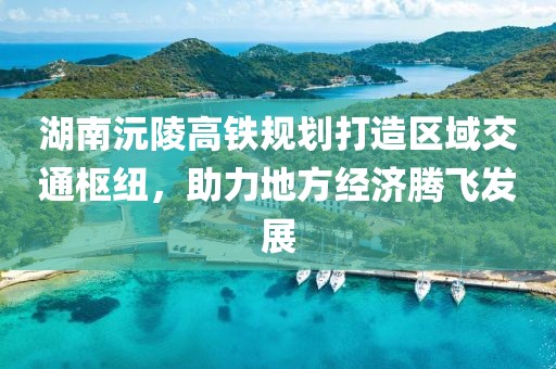 湖南沅陵高铁规划打造区域交通枢纽，助力地方经济腾飞发展