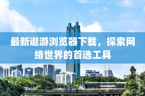 最新遨游浏览器下载，探索网络世界的首选工具
