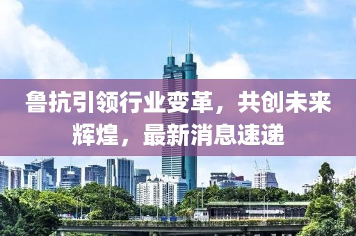 鲁抗引领行业变革，共创未来辉煌，最新消息速递