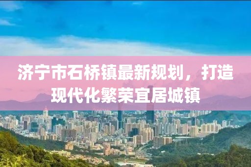 济宁市石桥镇最新规划，打造现代化繁荣宜居城镇