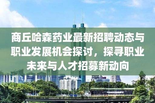 商丘哈森药业最新招聘动态与职业发展机会探讨，探寻职业未来与人才招募新动向