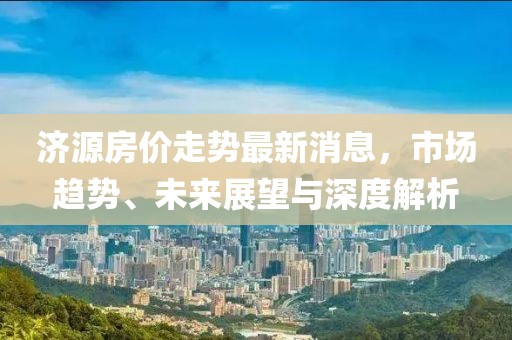 济源房价走势最新消息，市场趋势、未来展望与深度解析