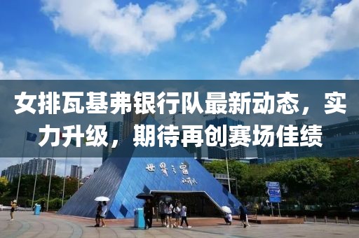 女排瓦基弗银行队最新动态，实力升级，期待再创赛场佳绩