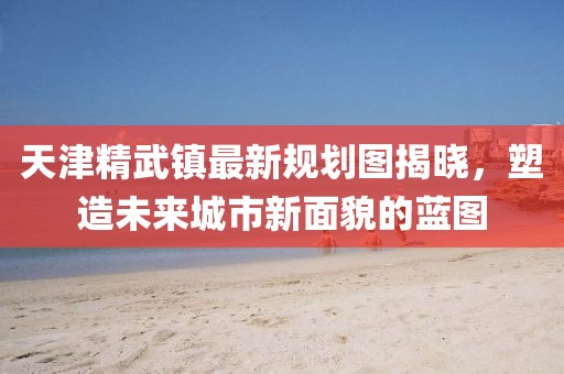 天津精武镇最新规划图揭晓，塑造未来城市新面貌的蓝图