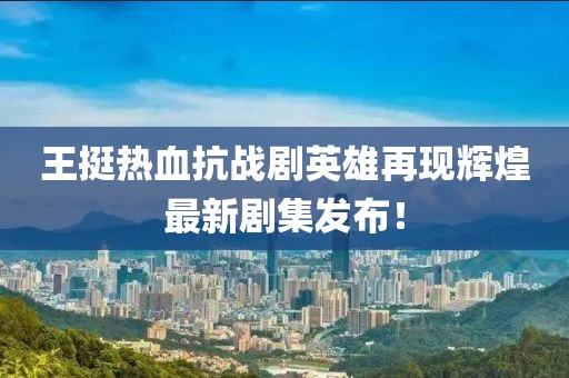 王挺热血抗战剧英雄再现辉煌最新剧集发布！
