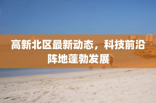 高新北区最新动态，科技前沿阵地蓬勃发展
