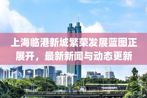 上海临港新城繁荣发展蓝图正展开，最新新闻与动态更新
