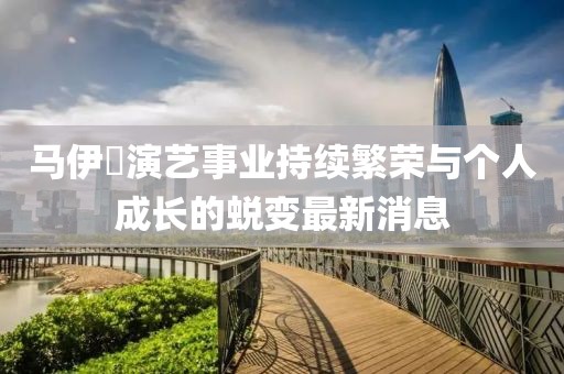 马伊琾演艺事业持续繁荣与个人成长的蜕变最新消息
