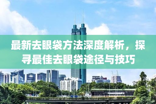 最新去眼袋方法深度解析，探寻最佳去眼袋途径与技巧