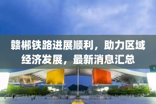 赣郴铁路进展顺利，助力区域经济发展，最新消息汇总
