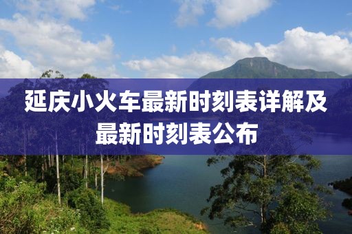 延庆小火车最新时刻表详解及最新时刻表公布