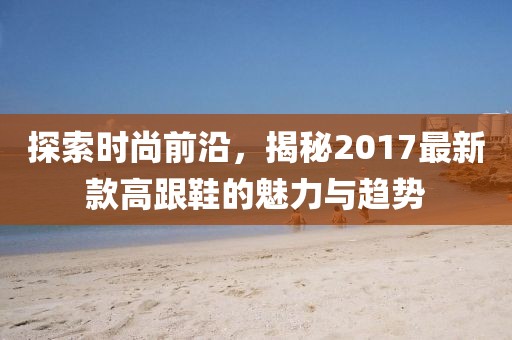 探索时尚前沿，揭秘2017最新款高跟鞋的魅力与趋势