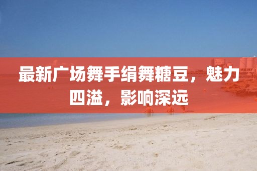 最新广场舞手绢舞糖豆，魅力四溢，影响深远