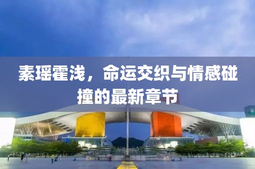 素瑶霍浅，命运交织与情感碰撞的最新章节