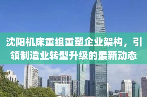 沈阳机床重组重塑企业架构，引领制造业转型升级的最新动态