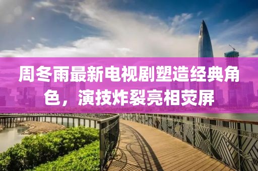 周冬雨最新电视剧塑造经典角色，演技炸裂亮相荧屏