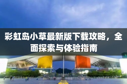 彩虹岛小草最新版下载攻略，全面探索与体验指南