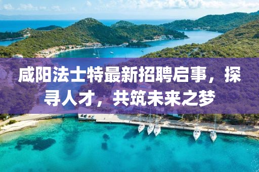 咸阳法士特最新招聘启事，探寻人才，共筑未来之梦