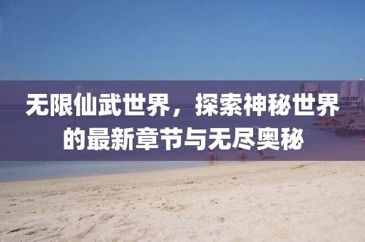 无限仙武世界，探索神秘世界的最新章节与无尽奥秘