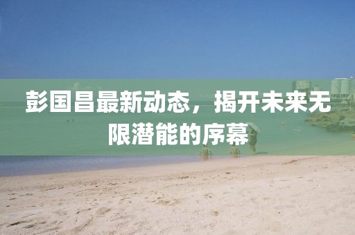 彭国昌最新动态，揭开未来无限潜能的序幕
