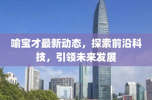 喻宝才最新动态，探索前沿科技，引领未来发展
