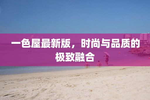 一色屋最新版，时尚与品质的极致融合
