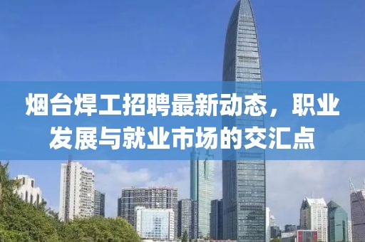 烟台焊工招聘最新动态，职业发展与就业市场的交汇点